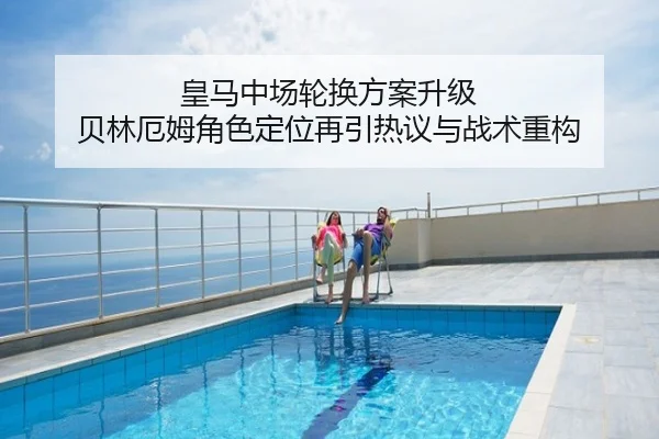 皇马中场轮换方案升级 贝林厄姆角色定位再引热议与战术重构