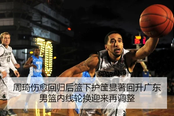周琦伤愈回归后篮下护筐显著回升广东男篮内线轮换迎来再调整