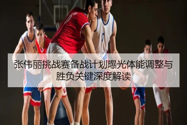 张伟丽挑战赛备战计划曝光体能调整与胜负关键深度解读
