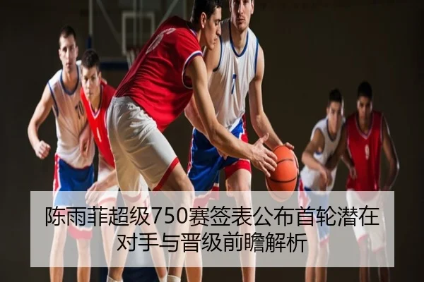 陈雨菲超级750赛签表公布首轮潜在对手与晋级前瞻解析