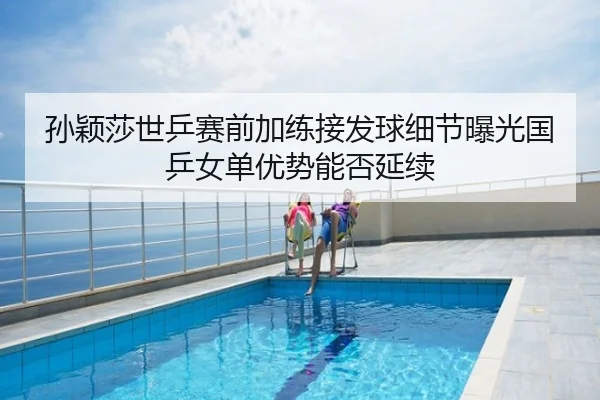 孙颖莎世乒赛前加练接发球细节曝光国乒女单优势能否延续
